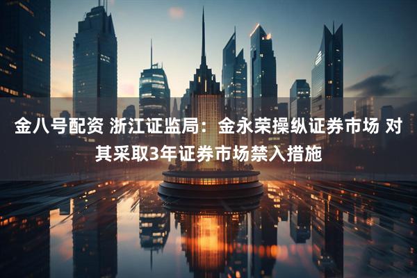 金八号配资 浙江证监局：金永荣操纵证券市场 对其采取3年证券市场禁入措施