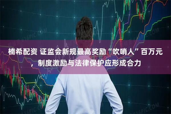 楠希配资 证监会新规最高奖励“吹哨人”百万元，制度激励与法律保护应形成合力