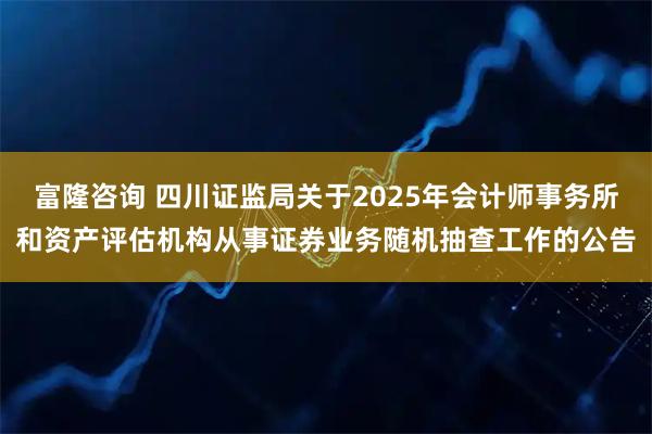 富隆咨询 四川证监局关于2025年会计师事务所和资产评估机构从事证券业务随机抽查工作的公告