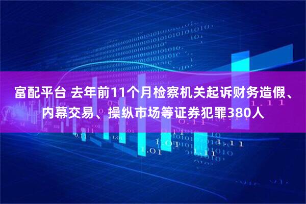 富配平台 去年前11个月检察机关起诉财务造假、内幕交易、操纵市场等证券犯罪380人