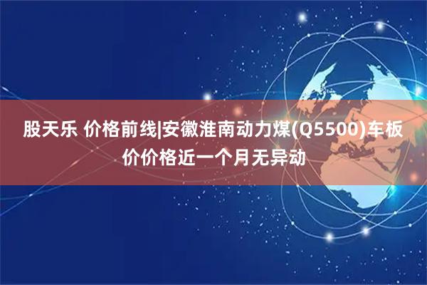 股天乐 价格前线|安徽淮南动力煤(Q5500)车板价价格近一个月无异动