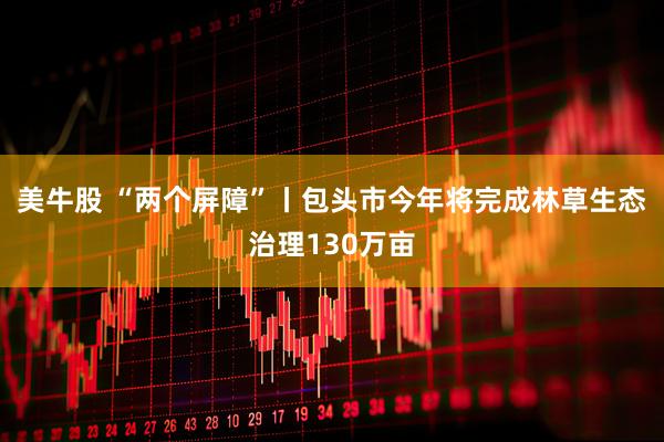 美牛股 “两个屏障”丨包头市今年将完成林草生态治理130万亩