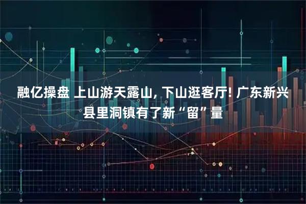 融亿操盘 上山游天露山, 下山逛客厅! 广东新兴县里洞镇有了新“留”量