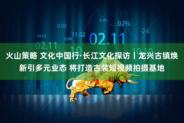 火山策略 文化中国行·长江文化探访丨龙兴古镇焕新引多元业态 将打造古装短视频拍摄基地