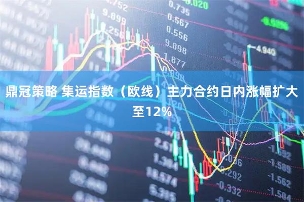 鼎冠策略 集运指数（欧线）主力合约日内涨幅扩大至12%