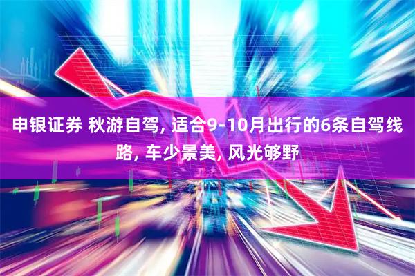 申银证券 秋游自驾, 适合9-10月出行的6条自驾线路, 车少景美, 风光够野
